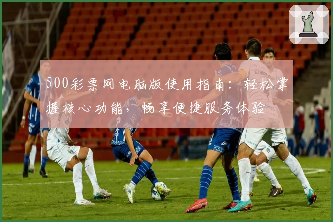 500彩票网电脑版使用指南:轻松掌握核心功能,畅享便捷服务体验