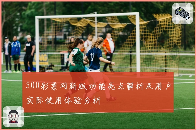 500彩票网新版功能亮点解析及用户实际使用体验分析
