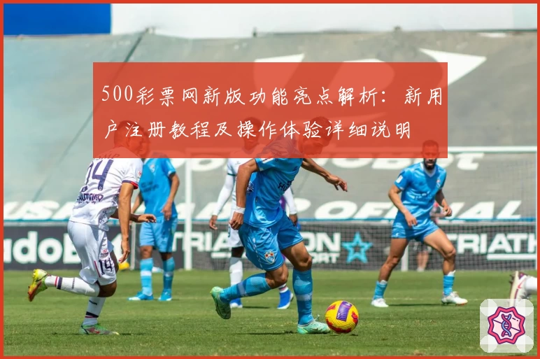 500彩票网新版功能亮点解析：新用户注册教程及操作体验详细说明