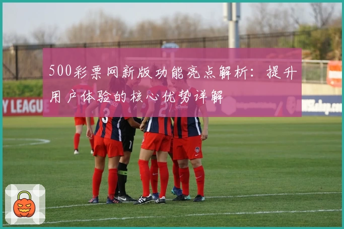 500彩票网新版功能亮点解析:提升用户体验的核心优势详解
