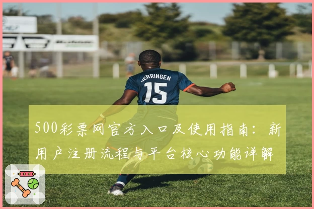 500彩票网官方入口及使用指南：新用户注册流程与平台核心功能详解