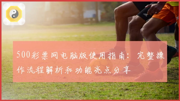 500彩票网电脑版使用指南：完整操作流程解析和功能亮点分享